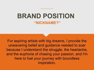 BRAND POSITION
For aspiring artists with big dreams, I provide the
unwavering belief and guidance needed to soar
because I understand the struggle, the heartache,
and the euphoria of chasing your passion, and I'm
here to fuel your journey with boundless
inspiration.
“NICKNAME?”
 