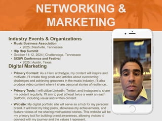 NETWORKING &
MARKETING
Industry Events & Organizations
• Music Business Association
‣ 2025 | Nashville, Tennessee
• Hip Hop Summit
• October 11-12, 2024 | Chattanooga, Tennessee
• SXSW Conference and Festival
‣ 2025 | Austin, Texas
Digital Marketing
• Primary Content: As a Hero archetype, my content will inspire and
motivate. I'll create blog posts and articles about overcoming
challenges and achieving greatness in the music industry. I'll also
produce video content where I share personal stories of resilience..
• Primary Tools: I will utilize LinkedIn, Twitter, and Instagram to share
my content regularly. I'll aim to post at least twice a week on each
platform, including visual and written content.
• Website: My digital portfolio site will serve as a hub for my personal
brand. It will host my blog posts, showcase my achievements, and
feature videos of me sharing motivational stories. This website will be
my primary tool for building brand awareness, allowing visitors to
connect with my journey and the values I represent.
 