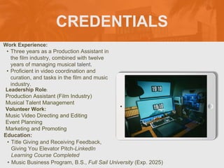 CREDENTIALS
Work Experience:
• Three years as a Production Assistant in
the film industry, combined with twelve
years of managing musical talent.
• Proficient in video coordination and
curation, and tasks in the film and music
industry.
Education:
• Title Giving and Receiving Feedback,
Giving You Elevator Pitch-LinkedIn
Learning Course Completed
• Music Business Program, B.S., Full Sail University (Exp. 2025)
Leadership Role:
Production Assistant (Film Industry)
Musical Talent Management
Volunteer Work:
Music Video Directing and Editing
Event Planning
Marketing and Promoting
Picture Relevant
to Your Industry
Goes Here
 