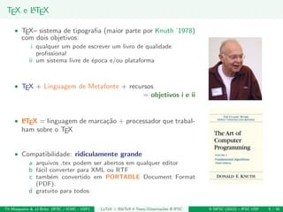 TEX e LATEX
• TEX– sistema de tipograﬁa (maior parte por Knuth ’1978)
com dois objetivos:
i qualquer um pode escrever um livro de qualidade
proﬁssional
ii um sistema livre de ´epoca e/ou plataforma
• TEX + Linguagem de Metafonte + recursos
= objetivos i e ii
• LATEX = linguagem de marca¸c˜ao + processador que trabal-
ham sobre o TEX
• Compatibilidade: ridiculamente grande
a arquivos .tex podem ser abertos em qualquer editor
b f´acil converter para XML ou RTF
c tamb´em convertido em PORTABLE Document Format
(PDF).
d gratuito para todos
Th Mosqueiro & JJ Brito (IFSC / ICMC - USP) LaTeX + BibTeX 4 Teses/Disserta¸c˜oes @ IFSC II SIFSC (2012) – IFSC USP 9 / 30
 