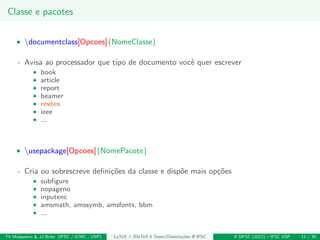 Classe e pacotes
• documentclass[Opcoes]{NomeClasse}
- Avisa ao processador que tipo de documento vocˆe quer escrever
• book
• article
• report
• beamer
• revtex
• ieee
• ...
• usepackage[Opcoes]{NomePacote}
- Cria ou sobrescreve deﬁni¸c˜oes da classe e disp˜oe mais op¸c˜oes
• subﬁgure
• nopageno
• inputenc
• amsmath, amssymb, amsfonts, bbm
• ...
Th Mosqueiro & JJ Brito (IFSC / ICMC - USP) LaTeX + BibTeX 4 Teses/Disserta¸c˜oes @ IFSC II SIFSC (2012) – IFSC USP 11 / 30
 