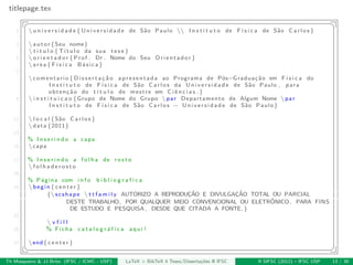 titlepage.tex
§ ¤
1  u n i v e r s i d a d e { U n i v e r s i d a d e de S˜ao Paulo  I n s t i t u t o de F´ı s i c a de S˜ao C a r l o s }
3 autor{Seu nome}
 t i t u l o { T´ı t u l o da sua t e s e }
5  o r i e n t a d o r {Prof . Dr . Nome do Seu Orientador}
area{ F´ı s i c a B´asica}
7
comentario{ D i s s e r t a ¸c ˜a o apresentada ao Programa de P´os−Gradua¸c˜ao em F´ı s i c a do
I n s t i t u t o de F´ı s i c a de S˜ao C a r l o s da U n i v e r s i d a d e de S˜ao Paulo , para
obten¸c˜ao do t´ı t u l o de mestre em C iˆe n c i a s .}
9  i n s t i t u i c a o {Grupo de Nome do Grupo par Departamento de Algum Nome par
I n s t i t u t o de F´ı s i c a de S˜ao C a r l o s − U n i v e r s i d a d e de S˜ao Paulo}
11  l o c a l {S˜ao C a r l o s }
data {2011}
13
% I n s e r i n d o a capa
15 capa
17 % I n s e r i n d o a f o l h a de r o s t o
 f o l h a d e r o s t o
19
% P´agina com i n f o b i b l i o g r a f i c a
21 begin{ c e n t e r }
{scshape  t t f a m i l y AUTORIZO A REPRODUC¸˜AO E DIVULGAC¸ ˜AO TOTAL OU PARCIAL
DESTE TRABALHO, POR QUALQUER MEIO CONVENCIONAL OU ELETRˆONICO, PARA FINS
DE ESTUDO E PESQUISA , DESDE QUE CITADA A FONTE.}
23
 v f i l l
25 % Ficha c a t a l o g r ´a f i c a aqui !
27 end{ c e n t e r }
¦ ¥
Th Mosqueiro & JJ Brito (IFSC / ICMC - USP) LaTeX + BibTeX 4 Teses/Disserta¸c˜oes @ IFSC II SIFSC (2012) – IFSC USP 13 / 30
 