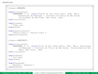 resumo.tex
§ ¤
1 chapter∗{RESUMO}
3 begin{ c i t a c a o t e s e }
SOBRENOME, T. S .  t e x t i t { T´ı t u l o da t e s e e n t r a aqui }. 2011. 160 p .
D i s s e r t a ¸c ˜a o de Mestrado −− I n s t i t u t o de F´ı s i c a de S˜ao Carlos ,
U n i v e r s i d a d e de S˜ao Paulo , S˜ao Carlos , 2011.
5 end{ c i t a c a o t e s e }
7 begin{resumo}
Texto aqui .
9 end{resumo}
11 begin{ p a l a v r a s c h a v e }
Palavra−chave 1. Palavra−chave 2.
13 end{ p a l a v r a s c h a v e }
15
chapter∗{ABSTRACT}
17
begin{ c i t a c a o t e s e }
19 MOSQUEIRO, T. S .  t e x t i t { T i t l e of the Thesis Here }. 2011. 160 p . D i s s e r t a ¸c ˜a o
de Mestrado −− I n s t i t u t o de F´ı s i c a de S˜ao Carlos , U n i v e r s i d a d e de S˜ao
Paulo , S˜ao Carlos , 2011.
end{ c i t a c a o t e s e }
21
begin{resumo}
23 Text here .
end{resumo}
25
begin{keywords}
27 Keyword 1. Keyword 2.
end{keywords}
¦ ¥
Th Mosqueiro & JJ Brito (IFSC / ICMC - USP) LaTeX + BibTeX 4 Teses/Disserta¸c˜oes @ IFSC II SIFSC (2012) – IFSC USP 14 / 30
 