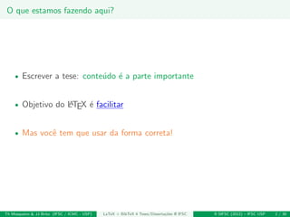 O que estamos fazendo aqui?
• Escrever a tese: conte´udo ´e a parte importante
• Objetivo do LATEX ´e facilitar
• Mas vocˆe tem que usar da forma correta!
Th Mosqueiro & JJ Brito (IFSC / ICMC - USP) LaTeX + BibTeX 4 Teses/Disserta¸c˜oes @ IFSC II SIFSC (2012) – IFSC USP 2 / 30
 