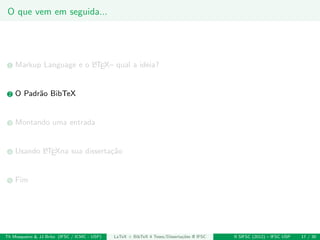 O que vem em seguida...
1 Markup Language e o LATEX– qual a ideia?
2 O Padr˜ao BibTeX
3 Montando uma entrada
4 Usando LATEXna sua disserta¸c˜ao
5 Fim
Th Mosqueiro & JJ Brito (IFSC / ICMC - USP) LaTeX + BibTeX 4 Teses/Disserta¸c˜oes @ IFSC II SIFSC (2012) – IFSC USP 17 / 30
 