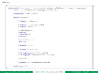 diss.tex
§ ¤
documentclass [ a4 paper , espaco=emeio , dvips , ruledheader , twoside , openright ,
f i n a l , normalfigtabnum , tocpage=p l a i n ]{ i f s c }
2
usepackage{ a d d i t i o n a l s }
4
begin{document}
6
 i n c l u d e { t i t l e p a g e }
8
 i n c l u d e {aknowledgements}
10  i n c l u d e {resumo}
12  l i s t o f f i g u r e s
newpage
14  l i s t o f t a b l e s
newpage
16
 t a b l e o f c o n t e n t s
18 newpage
20  i n c l u d e { i n t r o }
22  i n c l u d e {conclusao}
24  b i b l i o g r a p h y s t y l e { i f s c abnt}
 b i b l i o g r a p h y {ArquivoDeReferencias}
26
appendix
28
 i n c l u d e {ap c o n t a s a u x e q e f e t i v a }
30
end{document}
¦ ¥
Th Mosqueiro & JJ Brito (IFSC / ICMC - USP) LaTeX + BibTeX 4 Teses/Disserta¸c˜oes @ IFSC II SIFSC (2012) – IFSC USP 19 / 30
 