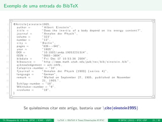 Exemplo de uma entrada do BibTeX
§ ¤
1 @ A r t i c l e { e i n s t e i n 1905 ,
author = ” A l b e r t E i n s t e i n ” ,
3 t i t l e = ”Does the i n e r t i a of a body depend on i t s energy content ?” ,
j o u r n a l = ” Annalen der Physik ” ,
5 volume = ”323” ,
number = ”13” ,
7 c i t y = ” B e r l i n ” ,
pages = ”639−−641”,
9 year = ”1905” ,
DOI = ”10.1002/ andp .19053231314” ,
11 ISSN = ”0003−3804”,
bibdate = ” F r i Dec 17 10:53:36 2004” ,
13 b i b s o u r c e = ” http ://www. math . utah . edu/pub/ tex / bib / e i n s t e i n . bib ” ,
acknowledgement = ack−nhfb ,
15 C a l a p r i c e−number = ”10” ,
f j o u r n a l = ” Annalen der Physik (1900) ( s e r i e s 4) ” ,
17 language = ”German ” ,
remark = ” Mailed on September 27 , 1905 , p u b l i s h e d on November
19 21 , 1905.” ,
Schilpp−number = ”10” ,
21 Whittaker−number = ”9” ,
xxvolume = ”18” ,
23 }
¦ ¥
Se quis´essimos citar este artigo, bastaria usar cite{einstein1995}
Th Mosqueiro & JJ Brito (IFSC / ICMC - USP) LaTeX + BibTeX 4 Teses/Disserta¸c˜oes @ IFSC II SIFSC (2012) – IFSC USP 21 / 30
 