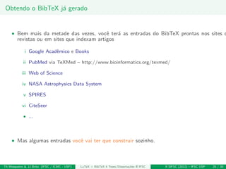 Obtendo o BibTeX j´a gerado
• Bem mais da metade das vezes, vocˆe ter´a as entradas do BibTeX prontas nos sites d
revistas ou em sites que indexam artigos
i Google Acadˆemico e Books
ii PubMed via TeXMed – http://www.bioinformatics.org/texmed/
iii Web of Science
iv NASA Astrophysics Data System
v SPIRES
vi CiteSeer
• ...
• Mas algumas entradas vocˆe vai ter que construir sozinho.
Th Mosqueiro & JJ Brito (IFSC / ICMC - USP) LaTeX + BibTeX 4 Teses/Disserta¸c˜oes @ IFSC II SIFSC (2012) – IFSC USP 25 / 30
 