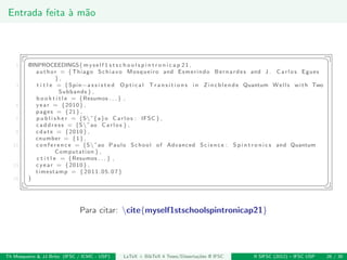 Entrada feita `a m˜ao
§ ¤
1 @INPROCEEDINGS{myself 1 s t s c h o o l s p i n t r o n i c a p 21 ,
author = {Thiago Schiavo Mosqueiro and Esmerindo Bernardes and J . C a r l o s Egues
} ,
3 t i t l e = {Spin−a s s i s t e d O p t i c a l T r a n s i t i o n s i n Zincblende Quantum Wells with Two
Subbands } ,
b o o k t i t l e = {Resumos . . . } ,
5 year = {2010} ,
pages = {21} ,
7 p u b l i s h e r = {S˜{a}o C a r l o s : IFSC } ,
c a d d r e s s = {S˜ao C a r l o s } ,
9 cdate = {2010} ,
cnumber = {1},
11 c o n f e r e n c e = {S˜ao Paulo School of Advanced Science : S p i n t r o n i c s and Quantum
Computation } ,
c t i t l e = {Resumos . . . } ,
13 cyear = {2010} ,
timestamp = {2011.05.07}
15 }
¦ ¥
Para citar: cite{myself1stschoolspintronicap21}
Th Mosqueiro & JJ Brito (IFSC / ICMC - USP) LaTeX + BibTeX 4 Teses/Disserta¸c˜oes @ IFSC II SIFSC (2012) – IFSC USP 26 / 30
 