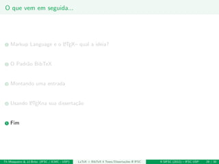 O que vem em seguida...
1 Markup Language e o LATEX– qual a ideia?
2 O Padr˜ao BibTeX
3 Montando uma entrada
4 Usando LATEXna sua disserta¸c˜ao
5 Fim
Th Mosqueiro & JJ Brito (IFSC / ICMC - USP) LaTeX + BibTeX 4 Teses/Disserta¸c˜oes @ IFSC II SIFSC (2012) – IFSC USP 29 / 30
 