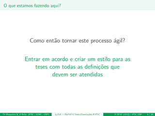 O que estamos fazendo aqui?
Como ent˜ao tornar este processo ´agil?
Entrar em acordo e criar um estilo para as
teses com todas as deﬁni¸c˜oes que
devem ser atendidas
Th Mosqueiro & JJ Brito (IFSC / ICMC - USP) LaTeX + BibTeX 4 Teses/Disserta¸c˜oes @ IFSC II SIFSC (2012) – IFSC USP 4 / 30
 