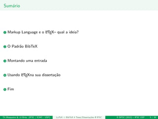 Sum´ario
1 Markup Language e o LATEX– qual a ideia?
2 O Padr˜ao BibTeX
3 Montando uma entrada
4 Usando LATEXna sua disserta¸c˜ao
5 Fim
Th Mosqueiro & JJ Brito (IFSC / ICMC - USP) LaTeX + BibTeX 4 Teses/Disserta¸c˜oes @ IFSC II SIFSC (2012) – IFSC USP 5 / 30
 
