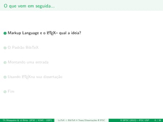 O que vem em seguida...
1 Markup Language e o LATEX– qual a ideia?
2 O Padr˜ao BibTeX
3 Montando uma entrada
4 Usando LATEXna sua disserta¸c˜ao
5 Fim
Th Mosqueiro & JJ Brito (IFSC / ICMC - USP) LaTeX + BibTeX 4 Teses/Disserta¸c˜oes @ IFSC II SIFSC (2012) – IFSC USP 6 / 30
 