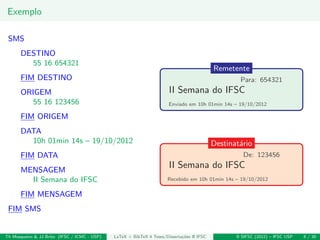 Exemplo
SMS
DESTINO
55 16 654321
FIM DESTINO
ORIGEM
55 16 123456
FIM ORIGEM
DATA
10h 01min 14s – 19/10/2012
FIM DATA
MENSAGEM
II Semana do IFSC
FIM MENSAGEM
FIM SMS
II Semana do IFSC
Remetente
Para: 654321
Enviado em 10h 01min 14s – 19/10/2012
II Semana do IFSC
Destinat´ario
De: 123456
Recebido em 10h 01min 14s – 19/10/2012
Th Mosqueiro & JJ Brito (IFSC / ICMC - USP) LaTeX + BibTeX 4 Teses/Disserta¸c˜oes @ IFSC II SIFSC (2012) – IFSC USP 8 / 30
 
