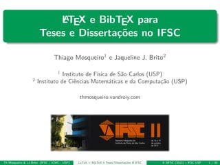 LATEX e BibTEX para
Teses e Disserta¸c˜oes no IFSC
Thiago Mosqueiro1 e Jaqueline J. Brito2
1
Instituto de F´ısica de S˜ao Carlos (USP)
2
Instituto de Ciˆencias Matem´aticas e da Computa¸c˜ao (USP)
thmosqueiro.vandroiy.com
Th Mosqueiro & JJ Brito (IFSC / ICMC - USP) LaTeX + BibTeX 4 Teses/Disserta¸c˜oes @ IFSC II SIFSC (2012) – IFSC USP 1 / 30
 