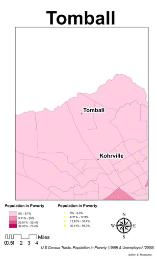 Tomball


                                                                                               !




                                                      !
                                                       !   Tomball

                                                                                                                !




                                                                                                                                                            !
                                                                           !
        !                           !




                                                                                                                        !




                                                                           Kohrville
                                                                                                   !                                            !


                                                                                           !                                    !
                                                                       !
  !
                                    !                                                                                                               !
                                                                   !                                   !
                                                  !                                !

                                                                                                                            !

                            !
                                                               !                                           !
                                                                                                                                                        !
                                                                                           !
                                                                                                                                        !
                                                                               !                                                                !
                                                                                                                    !
                                                           !                                                                                        !
                                                                                                                                    !
                                                                               !
                                        !
                                                                                               !                                            !
                                                                   !
 !


Population in Poverty             Population in Poverty
                                                   !
                                                                                       !                                                        !




                                                                                           µ
                                  !



        0% - 9.7%                           0% - 6.3%
                                                                   !                                            !
                                        !                                                                                                   !

        9.71% - 20%
                                        !   6.31% - 12.8%
        20.01% - 32.4%
                                        !   12.81% - 30.4%
        32.41% - 70.4%                  !   30.41% - 86.3%



                       Miles
00.51       2   3     4
                         U.S Census Tracts, Population in Poverty (1999) & Unemployed (2000)
                                                                                                               author: E. Mosquera
 