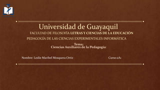 Universidad de Guayaquil
FACULTAD DE FILOSOFÍA LETRAS Y CIENCIAS DE LA EDUCACIÓN
PEDAGOGÍA DE LAS CIENCIAS EXPERIMENTALES INFORMÁTICA
Tema:
Ciencias Auxiliares de la Pedagogía:
Nombre: Leslie Maribel Mosquera Ortiz Curso:2A1
 