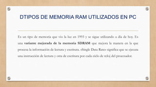 DTIPOS DE MEMORIA RAM UTILIZADOS EN PC
Es un tipo de memoria que vio la luz en 1993 y se sigue utilizando a día de hoy. Es
una variante mejorada de la memoria SDRAM que mejora la manera en la que
procesa la información de lectura y escritura. «Single Data Rate» significa que se ejecuta
una instrucción de lectura y otra de escritura por cada ciclo de reloj del procesador.
 