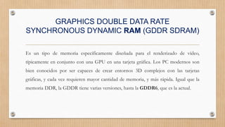 GRAPHICS DOUBLE DATA RATE
SYNCHRONOUS DYNAMIC RAM (GDDR SDRAM)
Es un tipo de memoria específicamente diseñada para el renderizado de vídeo,
típicamente en conjunto con una GPU en una tarjeta gráfica. Los PC modernos son
bien conocidos por ser capaces de crear entornos 3D complejos con las tarjetas
gráficas, y cada vez requieren mayor cantidad de memoria, y más rápida. Igual que la
memoria DDR, la GDDR tiene varias versiones, hasta la GDDR6, que es la actual.
 