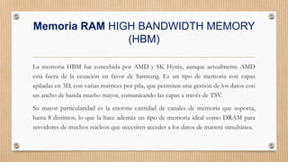 Memoria RAM HIGH BANDWIDTH MEMORY
(HBM)
La memoria HBM fue concebida por AMD y SK Hynix, aunque actualmente AMD
está fuera de la ecuación en favor de Samsung. Es un tipo de memoria con capas
apiladas en 3D, con varias matrices por pila, que permiten una gestión de los datos con
un ancho de banda mucho mayor, comunicando las capas a través de TSV.
Su mayor particularidad es la enorme cantidad de canales de memoria que soporta,
hasta 8 distintos, lo que la hace además un tipo de memoria ideal como DRAM para
servidores de muchos núcleos que necesiten acceder a los datos de manera simultánea.
 
