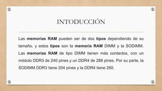 INTODUCCIÓN
Las memorias RAM pueden ser de dos tipos dependiendo de su
tamaño, y estos tipos son la memoria RAM DIMM y la SODIMM.
Las memorias RAM de tipo DIMM tienen más contactos, con un
módulo DDR3 de 240 pines y un DDR4 de 288 pines. Por su parte, la
SODIMM DDR3 tiene 204 pines y la DDR4 tiene 260.
 