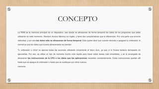 CONCEPTO
La RAM es la memoria principal de un dispositivo, esa donde se almacenan de forma temporal los datos de los programas que estás
utilizando en este momento, Random Access Memory en inglés, y tiene dos características que la diferencian. Por una parte una enorme
velocidad, y por otra los datos sólo se almacenan de forma temporal. Esto quiere decir que cuando reinicies o apagues tu ordenador, lo
normal es que los datos que tuviera almacenados se pierdan.
Tu ordenador o móvil no ejecuta todas las acciones utilizando únicamente el disco duro, ya que si lo hiciera tardaría demasiado en
ejecutarlas. Por eso, se utiliza un tipo de memoria mucho más rápida para hacer estas tareas más inmediatas, y es la encargada de
almacenar las instrucciones de la CPU o los datos que las aplicaciones necesitan constantemente. Estas instrucciones quedan allí
hasta que se apague el ordenador o hasta que se sustituyan por otros nuevos.
memoria
 
