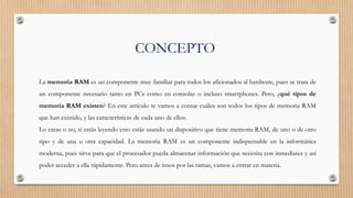 CONCEPTO
La memoria RAM es un componente muy familiar para todos los aficionados al hardware, pues se trata de
un componente necesario tanto en PCs como en consolas o incluso smartphones. Pero, ¿qué tipos de
memoria RAM existen? En este artículo te vamos a contar cuáles son todos los tipos de memoria RAM
que han existido, y las características de cada uno de ellos.
Lo creas o no, si estás leyendo esto estás usando un dispositivo que tiene memoria RAM, de uno o de otro
tipo y de una u otra capacidad. La memoria RAM es un componente indispensable en la informática
moderna, pues sirve para que el procesador pueda almacenar información que necesita con inmediatez y así
poder acceder a ella rápidamente. Pero antes de irnos por las ramas, vamos a entrar en materia.
 