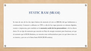 STATIC RAM (SRAM)
Se trata de uno de los dos tipos básicos de memoria (el otro es DRAM, del que hablaremos a
continuación). Comenzó a utilizarse en 1990 y a día de hoy sigue presente en cámaras digitales,
routers o impresoras, pero también en la memoria caché de los procesadores o de los discos
duros. Es un tipo de memoria que necesita un flujo de energía constante para funcionar, así que
al contrario que la RAM dinámica, no necesita estar «refrescándose» para ver qué datos tiene en
su interior, y por eso se le llama Static RAM (RAM estática).
 
