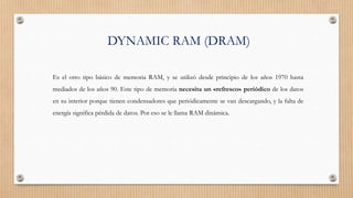 DYNAMIC RAM (DRAM)
Es el otro tipo básico de memoria RAM, y se utilizó desde principio de los años 1970 hasta
mediados de los años 90. Este tipo de memoria necesita un «refresco» periódico de los datos
en su interior porque tienen condensadores que periódicamente se van descargando, y la falta de
energía significa pérdida de datos. Por eso se le llama RAM dinámica.
 