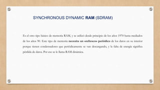 SYNCHRONOUS DYNAMIC RAM (SDRAM)
Es el otro tipo básico de memoria RAM, y se utilizó desde principio de los años 1970 hasta mediados
de los años 90. Este tipo de memoria necesita un «refresco» periódico de los datos en su interior
porque tienen condensadores que periódicamente se van descargando, y la falta de energía significa
pérdida de datos. Por eso se le llama RAM dinámica.
 