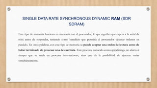 SINGLE DATA RATE SYNCHRONOUS DYNAMIC RAM (SDR
SDRAM)
Este tipo de memoria funciona en sincronía con el procesador, lo que significa que espera a la señal de
reloj antes de responder, teniendo como beneficio que permitía al procesador ejecutar órdenes en
paralelo. En otras palabras, con este tipo de memoria se puede aceptar una orden de lectura antes de
haber terminado de procesar una de escritura. Este proceso, conocido como «pipelining», no afecta al
tiempo que se tarda en procesar instrucciones, sino que da la posibilidad de ejecutar varias
simultáneamente.
 