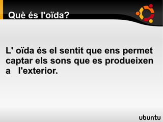 Què és l'oïda?
L' oïda és el sentit que ens permetL' oïda és el sentit que ens permet
captar els sons que es produeixencaptar els sons que es produeixen
a l'exterior.a l'exterior.
 