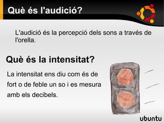 Què és l'audició?
L'audició és la percepció dels sons a través de
l'orella.
Què és la intensitat?
La intensitat ens diu com és de
fort o de feble un so i es mesura
amb els decibels.
 