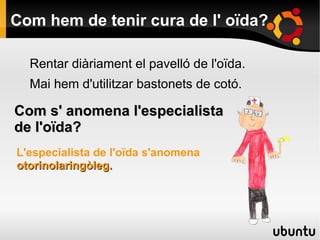 Com hem de tenir cura de l' oïda?
Rentar diàriament el pavelló de l'oïda.
Mai hem d'utilitzar bastonets de cotó.
Com s' anomena l'especialistaCom s' anomena l'especialista
de l'oïda?de l'oïda?
L'especialista de l'oïda s'anomena
otorinolaringòleg.otorinolaringòleg.
 
