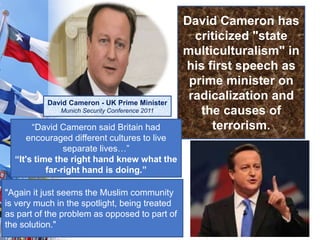 David Cameron has
criticized "state
multiculturalism" in
his first speech as
prime minister on
radicalization and
the causes of
terrorism.“David Cameron said Britain had
encouraged different cultures to live
separate lives…”
“It's time the right hand knew what the
far-right hand is doing.”
"Again it just seems the Muslim community
is very much in the spotlight, being treated
as part of the problem as opposed to part of
the solution."
David Cameron - UK Prime Minister
Munich Security Conference 2011
 