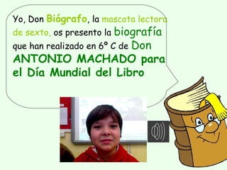 Yo, Don Biógrafo, la mascota lectora
de sexto, os presento la biografía
que han realizado en 6º C de Don
ANTONIO MACHADO para
el Día Mundial del Libro
 