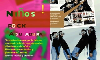 N i ñ o s r o ck A  s u  a lt u r a ¡ "La motivación nace por la falta de un espacio sobre lo que piensan los niños frente a la música. Ellos necesitan estímulos y plataformas", resalta Latorre, músico y profesor. 