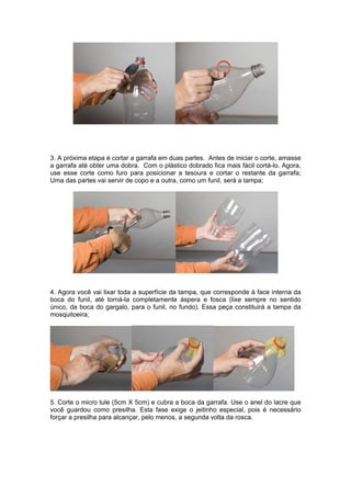 3. A próxima etapa é cortar a garrafa em duas partes. Antes de iniciar o corte, amasse
a garrafa até obter uma dobra. Com o plástico dobrado fica mais fácil cortá-lo. Agora,
use esse corte como furo para posicionar a tesoura e cortar o restante da garrafa;
Uma das partes vai servir de copo e a outra, como um funil, será a tampa;




4. Agora você vai lixar toda a superfície da tampa, que corresponde à face interna da
boca do funil, até torná-la completamente áspera e fosca (lixe sempre no sentido
único, da boca do gargalo, para o funil, no fundo). Essa peça constituirá a tampa da
mosquitoeira;




5. Corte o micro tule (5cm X 5cm) e cubra a boca da garrafa. Use o anel do lacre que
você guardou como presilha. Esta fase exige o jeitinho especial, pois é necessário
forçar a presilha para alcançar, pelo menos, a segunda volta da rosca.
 