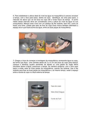 6. Para estabelecer a altura ideal do nível da água na mosquitérica é preciso encaixar
a tampa, com o bico para baixo, dentro do copo. Identifique, de cima para baixo, o
intervalo de altura que vai da boca do copo até o fundo fosco da tampa. O ponto
médio desse intervalo deve ser considerado como a altura do nível da água na sua
mosquitoeira. Marque esse nível com um pedaço de fita isolante, bem fino, como se
fosse uma linha, colada pelo lado de fora do copo Essa marca também delimitará o
espaço de ar que ficará acima da água, entre as duas peças da mosquitérica.




7. Chegou a hora de começar a montagem da mosquitérica: acrescente água no copo,
de forma que fique uma camada aérea de 3 a 4 cm (da boca do copo para baixo)l;
coloque o alimento (quatro sementes de alpiste ou uma pelota de ração felina
triturados dentro d’água; posicionar a tampa, de maneira simétrica, com o bico para
baixo e então vede as duas partes da mosquitérica, usando fita isolante. Use a fita
isolante para fixar as duas peças da mosquitérica e, ao mesmo tempo, vedar o espaço
entre a borda do copo e a face externa da tampa.
 