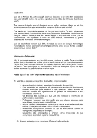 Você sabia:

Que só as fêmeas do Aedes aegypti picam as pessoas; e que elas têm capacidade
para voar até 200 metros na sombra, e produzir uma média de 300 ovos durante sua
vida?;

Que os ovos de Aedes aegypti, depois de secos, podem continuar viáveis por até dois
anos numa superfície seca, esperando a presença de água para eclodir?

Que existe um componente genético na dengue hemorrágica. Ou seja, há pessoas
que, mesmo sendo contaminadas pelos mosquitos nunca apresentam os sintomas da
dengue - mesmo sendo picada pelo aedes aegypti -, enquanto tem outras que, se
contaminadas, vão expressar a virose de forma branda, intermediária ou grave,
podendo até manifestar a forma hemorrágica?

Que as estatísticas indicam que 57% de todos os casos de dengue hemorrágica
registrados no mundo acontecem em crianças com oito anos, apesar de não se saber,
exatamente, o porquê disto?



Informações Adicionais:

Não é necessário esvaziar a mosquitérica para continuar a usá-la. Para esvaziá-la,
agite o líquido de maneira a molhar todos os espécimes voadores que estejam.presos.
Depois é só tirar a tampa e derramar o conteúdo líquido na terra de um jardim ou vaso
de planta. Caso queira jogar no vaso sanitário, adicione detergente líquido na água,
espere as larvas e pupas morrem e só então jogar.


Passo-a-passo de como implementar esta idéia no seu município:


1) Usando as escolas como centros de difusão e implementação:

       •   Apresente este projeto ao secretário de educação do município.
       •   Este secretário, em seqüência, irá convocar uma reunião dos diretores das
           escolas municipais para repassar o que aprendeu. Nesta reunião, os
           diretores também são apresentados ao projeto da mosquitérica e são
           ensinados a construí-la.
       •   Os diretores das escolas, por sua vez, irão repassar a informação às
           professoras da sua escola.
       •   Professoras repassam esta informação aos seus alunos, ajudando cada
           uma delas a construir duas mosquitéricas.
       •   Alunos instalam mosquitéricas: uma na sua casa e a outra ela usará para
           ensinar outras pessoas do seu bairro a fazer a mosquitérica.
       •   Professores acompanham processo do uso da mosquitérica usando um
           cronograma preparado (ver exemplo).
       •   Estudantes são encorajados a ensinar outros moradores da sua
           comunidade a construir e usar a mosquitérica.


   2) Usando as igrejas como centros de difusão e implementação:
 