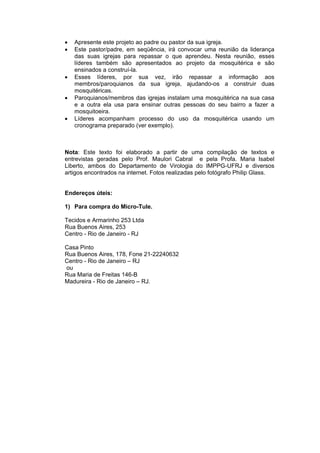 •   Apresente este projeto ao padre ou pastor da sua igreja.
•   Este pastor/padre, em seqüência, irá convocar uma reunião da liderança
    das suas igrejas para repassar o que aprendeu. Nesta reunião, esses
    líderes também são apresentados ao projeto da mosquitérica e são
    ensinados a construí-la.
•   Esses líderes, por sua vez, irão repassar a informação aos
    membros/paroquianos da sua igreja, ajudando-os a construir duas
    mosquitéricas.
•   Paroquianos/membros das igrejas instalam uma mosquitérica na sua casa
    e a outra ela usa para ensinar outras pessoas do seu bairro a fazer a
    mosquitoeira.
•   Líderes acompanham processo do uso da mosquitérica usando um
    cronograma preparado (ver exemplo).



Nota: Este texto foi elaborado a partir de uma compilação de textos e
entrevistas geradas pelo Prof. Maulori Cabral e pela Profa. Maria Isabel
Liberto, ambos do Departamento de Virologia do IMPPG-UFRJ e diversos
artigos encontrados na internet. Fotos realizadas pelo fotógrafo Philip Glass.


Endereços úteis:

1) Para compra do Micro-Tule.

Tecidos e Armarinho 253 Ltda
Rua Buenos Aires, 253
Centro - Rio de Janeiro - RJ

Casa Pinto
Rua Buenos Aires, 178, Fone 21-22240632
Centro - Rio de Janeiro – RJ
ou
Rua Maria de Freitas 146-B
Madureira - Rio de Janeiro – RJ.
 