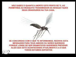 NÃO SABES O QUANTO A MORTE ESTÁ PERTO DE TI, AO PERMITIRES AO MOSQUITO TRANSMISSOR DA DENGUE FAZER SEUS CRIADOUROS NA TUA CASA. SE CONCORDAS COM O QUE TE INFORMAMOS, REENVIA ESTA MENSAGEM PARA TEUS AMIGOS OU SERES QUERIDOS PORQUE LONGE DE SER DRAMÁTICOS QUEREMOS PREVENIR  ALGO QUE ESTÁ ACONTECENDO ATUALMENTE E A O QUE TODOS ESTAMOS EXPOSTOS . 