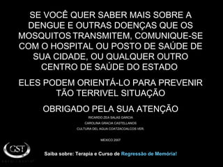 SE VOCÊ QUER SABER MAIS SOBRE A DENGUE E OUTRAS DOENÇAS QUE OS MOSQUITOS   TRANSMITEM, COMUNIQUE-SE COM O HOSPITAL OU POSTO DE SAÚDE DE SUA CIDADE, OU QUALQUER OUTRO CENTRO DE SAÚDE DO ESTADO  ELES PODEM ORIENTÁ-LO PARA PREVENIR TÃO TERRIVEL SITUAÇÃO OBRIGADO PELA SUA ATENÇÃO RICARDO ZEA SALAS GARCIA CAROLINA GRACIA CASTELLANOS CULTURA DEL AGUA COATZACOALCOS VER. MEXICO 2007 Saiba sobre: Terapia e Curso de  Regressão de Memória! 