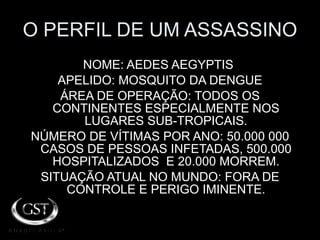 O PERFIL DE UM ASSASSINO NOME: AEDES AEGYPTIS  APELIDO: MOSQUITO DA DENGUE ÁREA DE OPERAÇÃO: TODOS OS CONTINENTES ESPECIALMENTE NOS LUGARES SUB-TROPICAIS. NÚMERO DE VÍTIMAS POR ANO: 50.000 000 CASOS DE PESSOAS INFETADAS, 500.000 HOSPITALIZADOS  E 20.000 MORREM. SITUAÇÃO ATUAL NO MUNDO: FORA DE CONTROLE E PERIGO IMINENTE. 