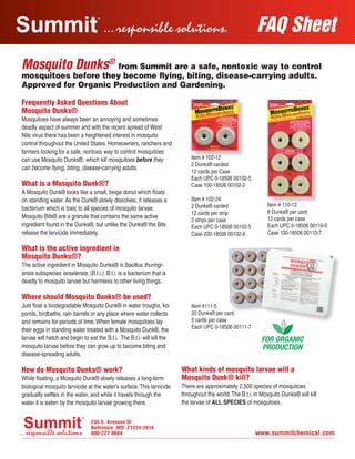 FAQ Sheet
Frequently Asked Questions About
Mosquito Dunks®
Mosquitoes have always been an annoying and sometimes
deadly aspect of summer and with the recent spread of West
Nile virus there has been a heightened interest in mosquito
control throughout the United States. Homeowners, ranchers and
farmers looking for a safe, nontoxic way to control mosquitoes
can use Mosquito Dunks®, which kill mosquitoes before they
can become flying, biting, disease-carrying adults.
What is a Mosquito Dunk®?
A Mosquito Dunk® looks like a small, beige donut which floats
on standing water. As the Dunk® slowly dissolves, it releases a
bacterium which is toxic to all species of mosquito larvae.
Mosquito Bits® are a granule that contains the same active
ingredient found in the Dunks®, but unlike the Dunks® the Bits
release the larvicide immediately.
What is the active ingredient in
Mosquito Dunks®?
The active ingredient in Mosquito Dunks® is Bacillus thuringi-
ensis subspecies israelensis. (B.t.i.). B.t.i. is a bacterium that is
deadly to mosquito larvae but harmless to other living things.
Where should Mosquito Dunks® be used?
Just float a biodegradable Mosquito Dunk® in water troughs, koi
ponds, birdbaths, rain barrels or any place where water collects
and remains for periods of time.When female mosquitoes lay
their eggs in standing water treated with a Mosquito Dunk®, the
larvae will hatch and begin to eat the B.t.i. The B.t.i. will kill the
mosquito larvae before they can grow up to become biting and
disease-spreading adults.
How do Mosquito Dunks® work?
While floating, a Mosquito Dunk® slowly releases a long-term
biological mosquito larvicide at the water’s surface.This larvicide
gradually settles in the water, and while it travels through the
water it is eaten by the mosquito larvae growing there.
What kinds of mosquito larvae will a
Mosquito Dunk® kill?
There are approximately 2,500 species of mosquitoes
throughout the world.The B.t.i. in Mosquito Dunks® will kill
the larvae of ALL SPECIES of mosquitoes.
Mosquito Dunks®
from Summit are a safe, nontoxic way to control
mosquitoes before they become flying, biting, disease-carrying adults.
Approved for Organic Production and Gardening.
Item #111-5
20 Dunks® per card
5 cards per case
Each UPC 0-18506 00111-7
Item # 102-12
2 Dunks® carded
12 cards per Case
Each UPC 0-18506 00102-5
Case 100-18506 00102-2		
Item # 102-24
2 Dunks® carded
12 cards per strip
2 strips per case
Each UPC 0-18506 00102-5
Case 200-18506 00102-9
Item # 110-12
6 Dunks® per card
12 cards per case
Each UPC 0-18506 00110-0
Case 100-18506 00110-7
Summit FAQ MosquitoDunks052912.indd 1 5/29/12 6:12 PM
 