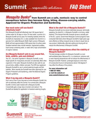 FAQ Sheet
Mosquito Dunks®
from Summit are a safe, nontoxic way to control
mosquitoes before they become flying, biting, disease-carrying adults.
Approved for Organic Production and Gardening.
How much water will one Dunk®
effectively treat?
One Mosquito Dunk® will effectively treat 100 square feet of
surface water for 30 days or more. For less water, a portion of a
Mosquito Dunk® can be used. For breeding habitats where the
Dunks® are impractical, B.t.i. is also available from Summit in a
granular form called Mosquito Bits®. Eight ounces of Mosquito
Bits® will treat approximately 2,000 square feet of surface water.
Suitable treatment sites include swamps, fragmented puddles,
trash dumps containing water, or water with a high concentration
of organic material.
Are Mosquito Dunks® safe to use around fish,
birds, wildlife, pets and children?
Yes. B.t.i., the active ingredient in Mosquito Dunks®, is very
target specific for mosquitoes and does not adversely affect other
organisms in the water. Mosquito Dunks® are also safe for use
around birds, wildlife, children and pets.The EPA has registered
Mosquito Dunks® for use in animal watering troughs and fish
habitats. More recently the Dunks® have been approved for use
Organic Production and Gardening, under the National Organic
Program guidelines.
What if my dog eats a Mosquito Dunk®?
Don’t worry. Even if your dog eats an entire Mosquito Dunk®, this
will not adversely affect the animal. If an animal eats a Mosquito
Dunk® or drinks water treated with a Mosquito Dunk®,
it essentially gets a large dose of protein and calcium.The
Dunks® are labeled for application to livestock watering troughs.
What is the shelf life of Mosquito Dunks®?
Mosquito Dunks® can be stored indefinitely because, technically
speaking, the dried B.t.i. in Mosquito Dunks® is not living, viable
bacteria. (The toxicant that kills mosquito larvae is actually part
of the B.t.i. spore). Government Mosquito Control programs have
conducted field tests where Mosquito Dunks® of eight years age
were effective at killing mosquito larvae at close to equal rate as
new product. Additionally, alternate wetting and drying will not
reduce the effectiveness of Mosquito Dunks®.
Will storage temperatures affect the viability of
Mosquito Dunks®?
The best storage condition for Mosquito Dunks® is a cool,
well-ventilated place. Because B.t.i. is a bacterium, extreme cold
or even freezing temperatures will not reduce the effectiveness of
Mosquito Dunks®. However, prolonged exposure (more than
24 consecutive hours) to temperatures above 100 degrees F.
may affect the efficacy of the product.
For more information call
1-800-227-8664,
or visit the website at
www.summitchemical.com.
Summit FAQ MosquitoDunks052912.indd 2 5/29/12 6:12 PM
 
