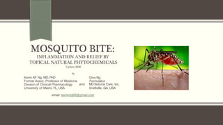 MOSQUITO BITE:
INFLAMMATION AND RELIEF BY
TOPICAL NATURAL PHYTOCHEMICALS
Update 2020
by
Kevin KF Ng, MD, PhD
Former Assoc. Professor of Medicine
Division of Clinical Pharmacology
University of Miami, FL, USA
Gina Ng
Formulator
and MDNatural Care, Inc.
Snellville, GA, USA
email: kevinng68@gmail.com
 