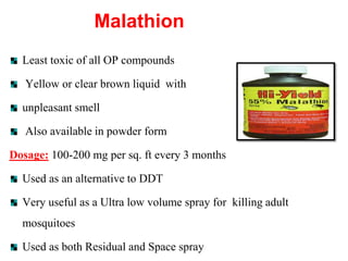 Malathion
Least toxic of all OP compounds
Yellow or clear brown liquid with
unpleasant smell
Also available in powder form
Dosage: 100-200 mg per sq. ft every 3 months
Used as an alternative to DDT
Very useful as a Ultra low volume spray for killing adult
mosquitoes
Used as both Residual and Space spray
 
