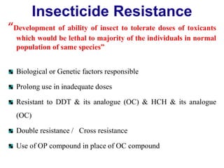 Insecticide Resistance
“Development of ability of insect to tolerate doses of toxicants
which would be lethal to majority of the individuals in normal
population of same species”
Biological or Genetic factors responsible
Prolong use in inadequate doses
Resistant to DDT & its analogue (OC) & HCH & its analogue
(OC)
Double resistance / Cross resistance
Use of OP compound in place of OC compound
 