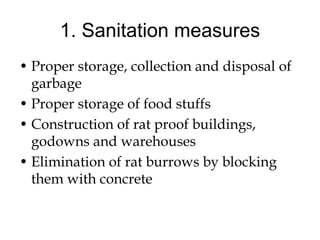 1. Sanitation measures
• Proper storage, collection and disposal of
garbage
• Proper storage of food stuffs
• Construction of rat proof buildings,
godowns and warehouses
• Elimination of rat burrows by blocking
them with concrete
 